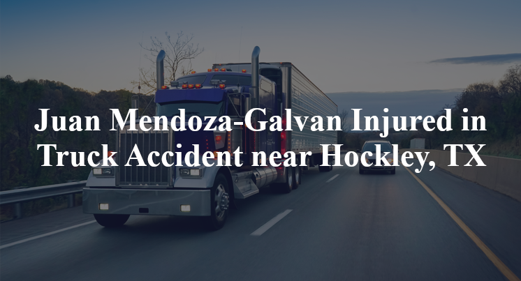 Juan Mendoza-Galvan Injured in Truck Accident near Hockley, TX